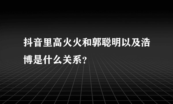 抖音里高火火和郭聪明以及浩博是什么关系？