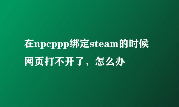 在npcppp绑定steam的时候网页打不开了，怎么办