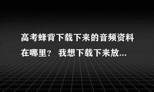 高考蜂背下载下来的音频资料在哪里？ 我想下载下来放在mp3里面听，但
