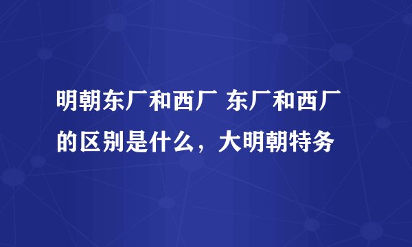 明朝东厂和西厂 东厂和西厂的区别是什么，大明朝特务