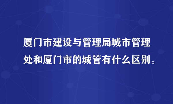 厦门市建设与管理局城市管理处和厦门市的城管有什么区别。