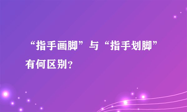 “指手画脚”与“指手划脚”有何区别？