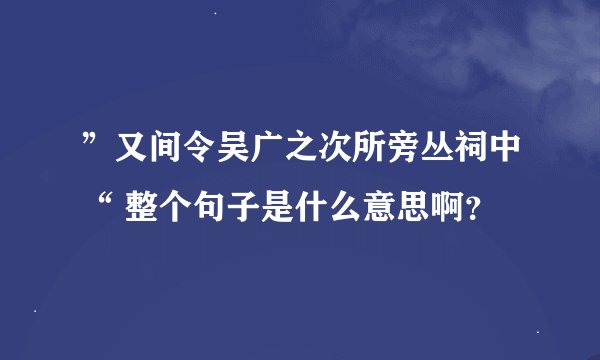 ”又间令吴广之次所旁丛祠中“ 整个句子是什么意思啊？