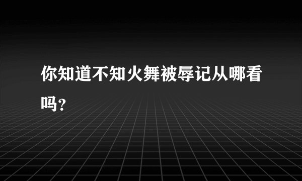 你知道不知火舞被辱记从哪看吗？