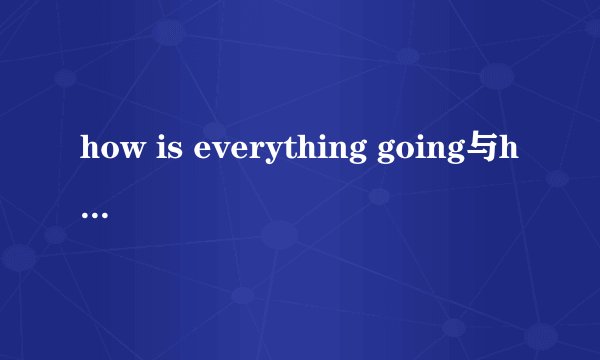 how is everything going与how is it going有什么不同，它们的回答为什么会不同