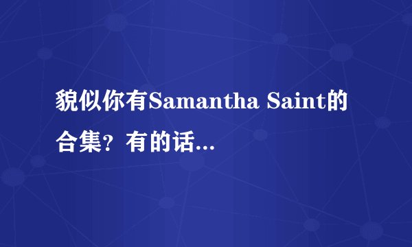 貌似你有Samantha Saint的合集？有的话请发给我 找很久了，看到你回答过别人