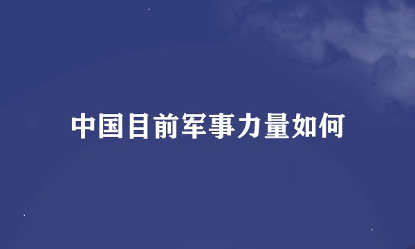 中国目前军事力量如何