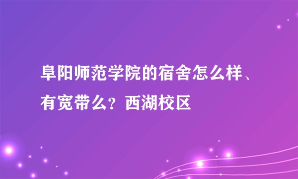 阜阳师范学院的宿舍怎么样、有宽带么？西湖校区