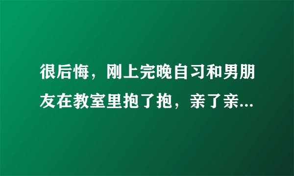 很后悔，刚上完晚自习和男朋友在教室里抱了抱，亲了亲 ，岁没有什么过分的举动，可我还是很后悔，觉得自