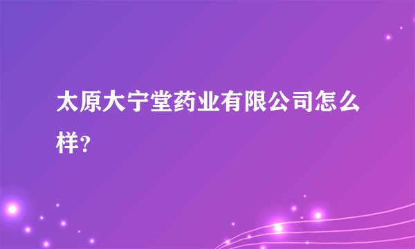 太原大宁堂药业有限公司怎么样？