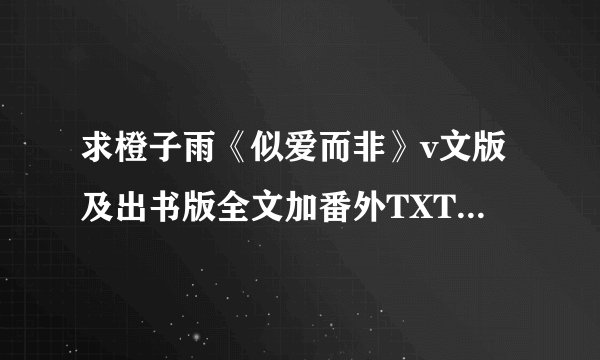 求橙子雨《似爱而非》v文版及出书版全文加番外TXT,番外要全啊！！~~~