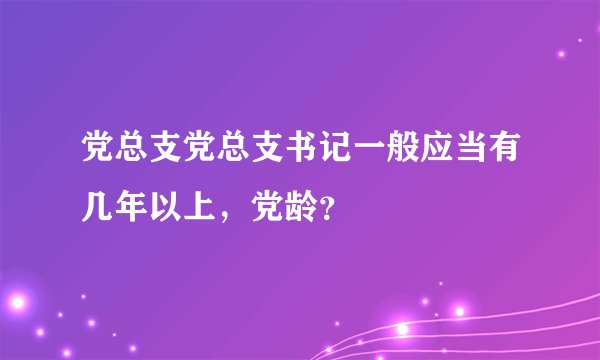 党总支党总支书记一般应当有几年以上，党龄？