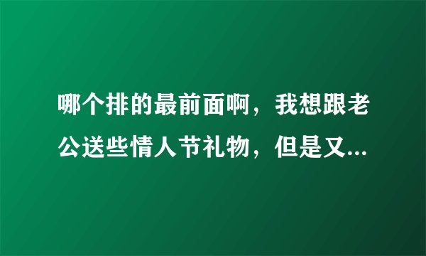 哪个排的最前面啊，我想跟老公送些情人节礼物，但是又不知道送什么好，怎么办啊