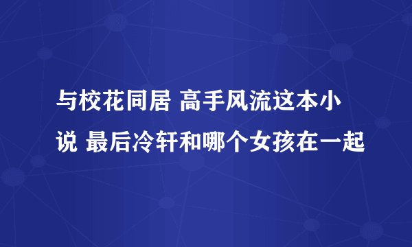 与校花同居 高手风流这本小说 最后冷轩和哪个女孩在一起