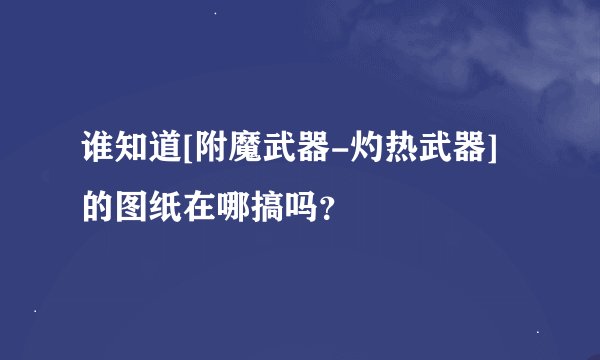 谁知道[附魔武器-灼热武器]的图纸在哪搞吗？