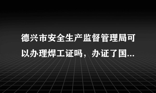 德兴市安全生产监督管理局可以办理焊工证吗，办证了国家安监督管理局承认吗