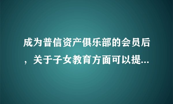成为普信资产俱乐部的会员后，关于子女教育方面可以提供什么服务吗？