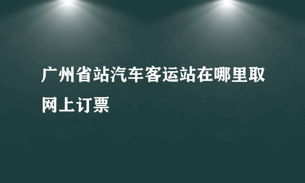 广州省站汽车客运站在哪里取网上订票