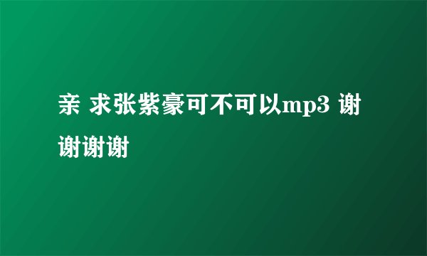 亲 求张紫豪可不可以mp3 谢谢谢谢