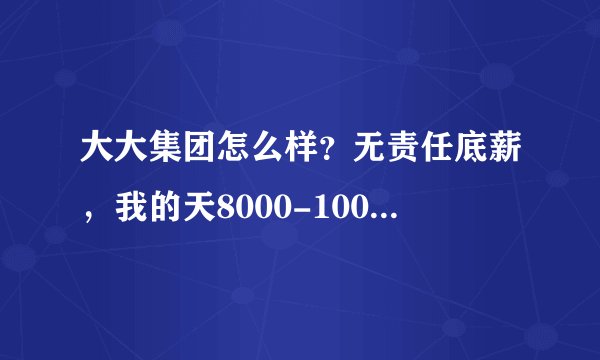 大大集团怎么样？无责任底薪，我的天8000-10000啊，求专业人士解答。叫我马上上班，急急急！