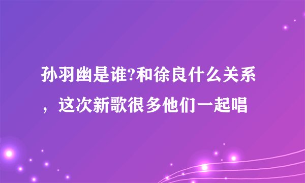 孙羽幽是谁?和徐良什么关系，这次新歌很多他们一起唱