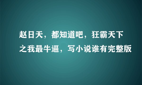 赵日天，都知道吧，狂霸天下之我最牛逼，写小说谁有完整版