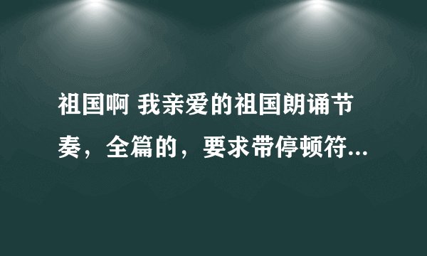 祖国啊 我亲爱的祖国朗诵节奏，全篇的，要求带停顿符号，重读符号