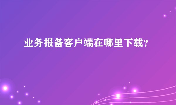 业务报备客户端在哪里下载？