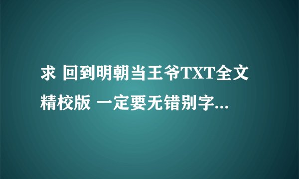 求 回到明朝当王爷TXT全文精校版 一定要无错别字和漏字的 谢谢啦 企鹅七四二一一二五八一 否则不给分