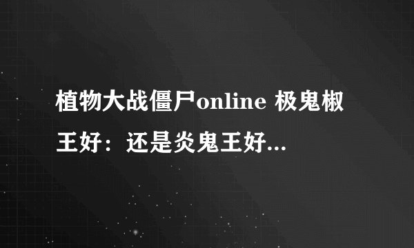 植物大战僵尸online 极鬼椒王好：还是炎鬼王好？哪个厉害？？？ （目前材料金币充足）