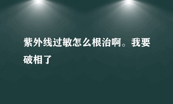 紫外线过敏怎么根治啊。我要破相了