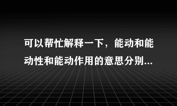 可以帮忙解释一下，能动和能动性和能动作用的意思分别是什么？概念我看不懂啊！通俗易懂举例子的说明，谢