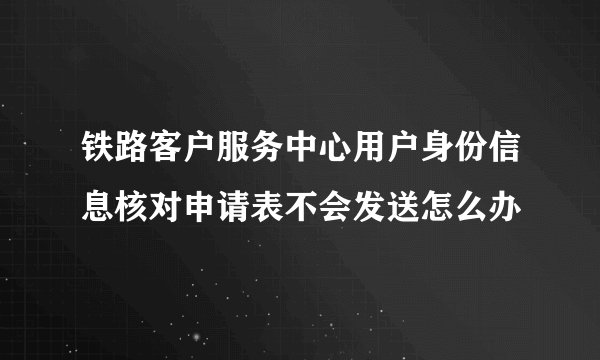 铁路客户服务中心用户身份信息核对申请表不会发送怎么办
