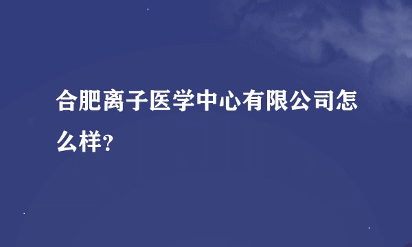 合肥离子医学中心有限公司怎么样？
