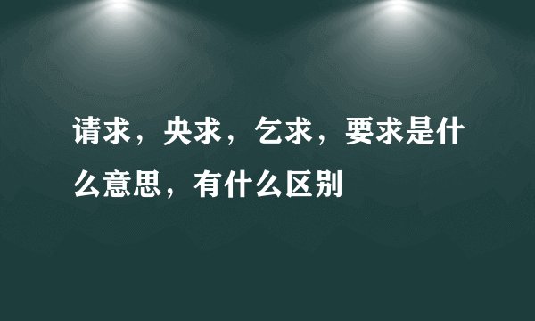 请求，央求，乞求，要求是什么意思，有什么区别