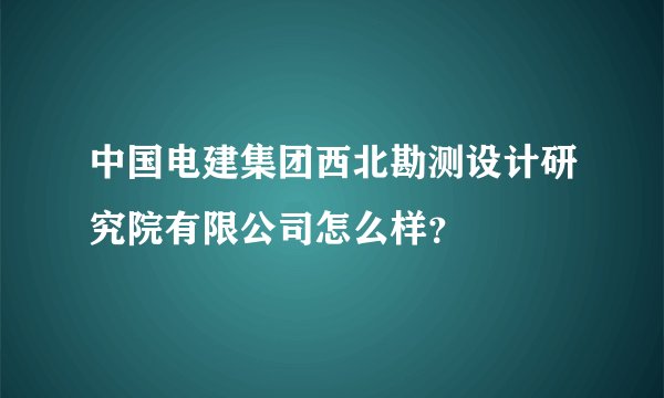 中国电建集团西北勘测设计研究院有限公司怎么样？