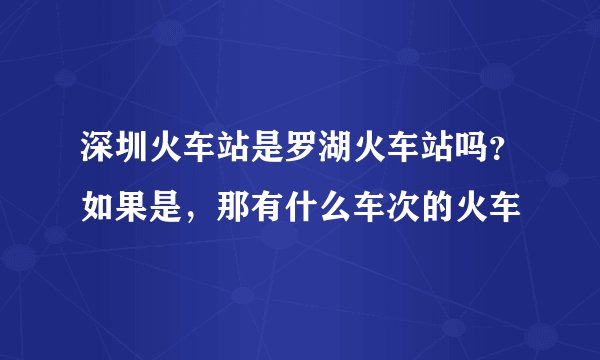 深圳火车站是罗湖火车站吗？如果是，那有什么车次的火车