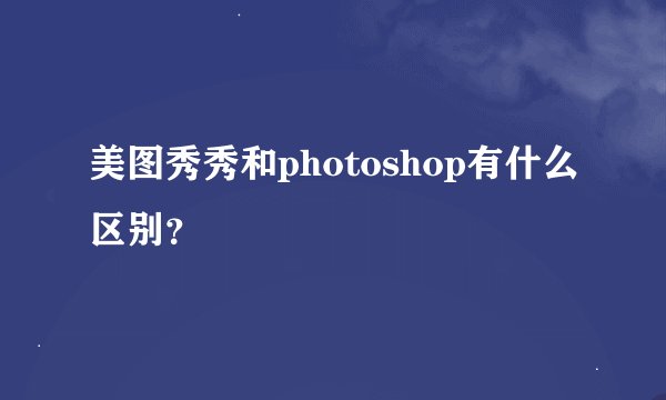 美图秀秀和photoshop有什么区别？