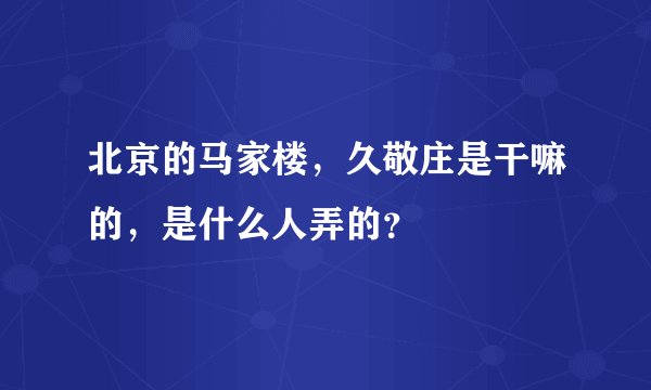 北京的马家楼，久敬庄是干嘛的，是什么人弄的？