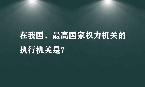 在我国，最高国家权力机关的执行机关是?