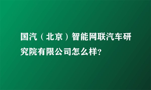国汽（北京）智能网联汽车研究院有限公司怎么样？