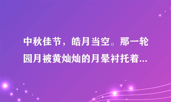 中秋佳节，皓月当空。那一轮园月被黄灿灿的月晕衬托着，月光如透明的薄纱，朦朦胧胧地罩在大地上，清风拂