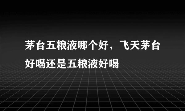 茅台五粮液哪个好，飞天茅台好喝还是五粮液好喝