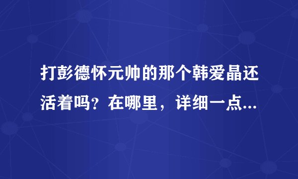 打彭德怀元帅的那个韩爱晶还活着吗？在哪里，详细一点的地址，谢谢
