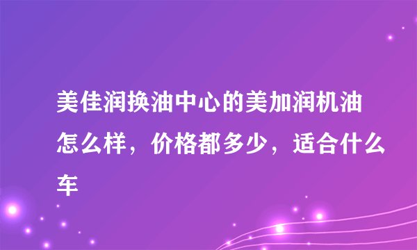 美佳润换油中心的美加润机油怎么样，价格都多少，适合什么车