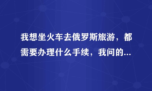 我想坐火车去俄罗斯旅游，都需要办理什么手续，我问的是全部的手续