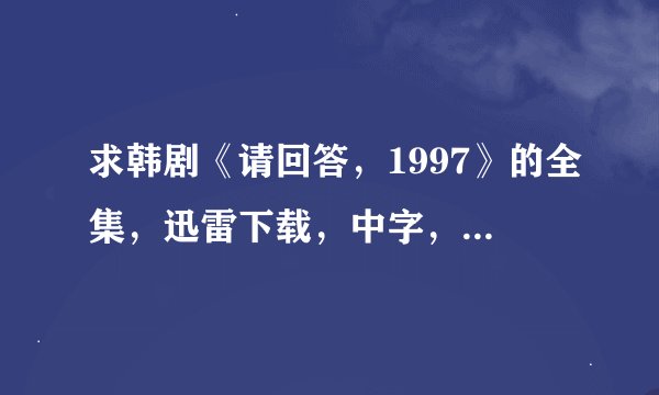 求韩剧《请回答，1997》的全集，迅雷下载，中字，高清，谢谢啦
