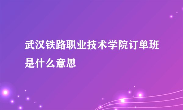 武汉铁路职业技术学院订单班是什么意思