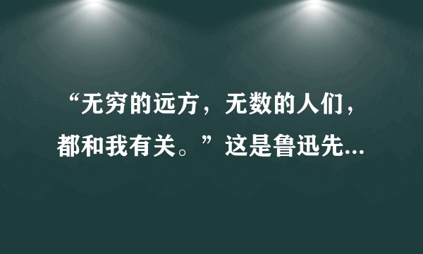 “无穷的远方，无数的人们，都和我有关。”这是鲁迅先生的一句话。这里的“我”是指我们每个人自己，“我