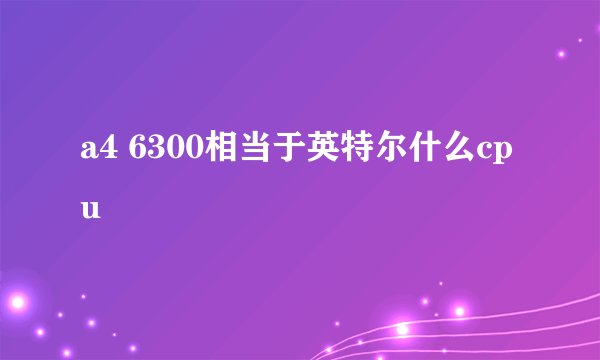 a4 6300相当于英特尔什么cpu